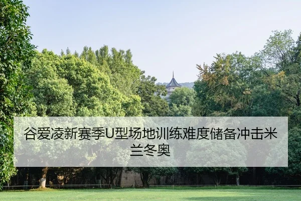 谷爱凌新赛季U型场地训练难度储备冲击米兰冬奥