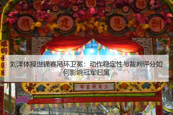 刘洋体操世锦赛吊环卫冕：动作稳定性与裁判评分如何影响冠军归属