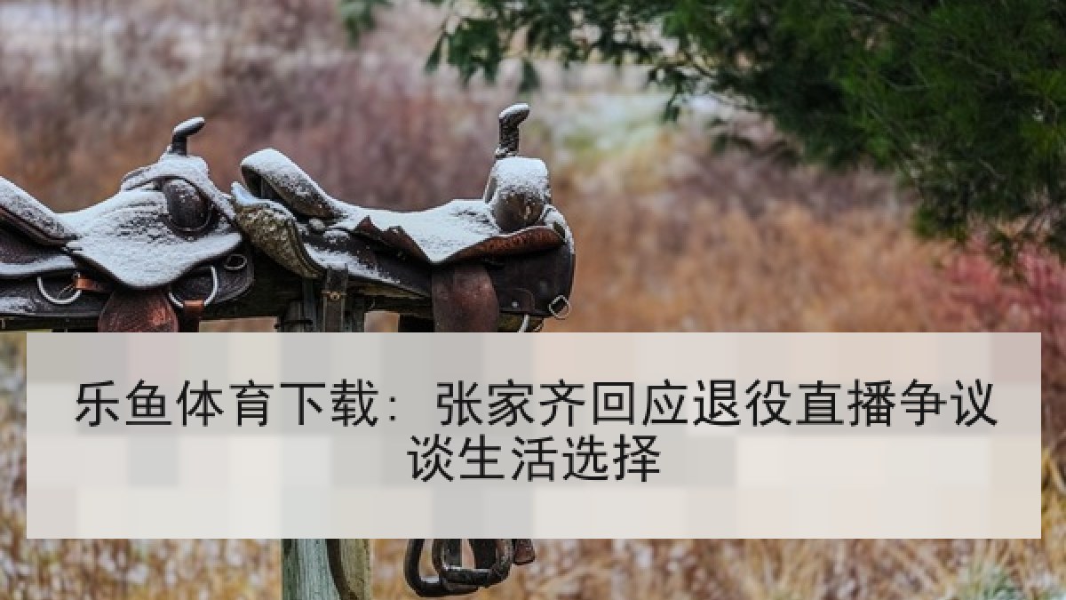 乐鱼体育下载: 张家齐回应退役直播争议谈生活选择 乐鱼体育下载: 张家齐回应退役直播争议谈生活选择