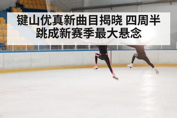 键山优真新曲目揭晓 四周半跳成新赛季最大悬念
