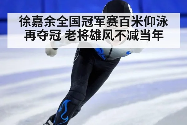 徐嘉余全国冠军赛百米仰泳再夺冠 老将雄风不减当年