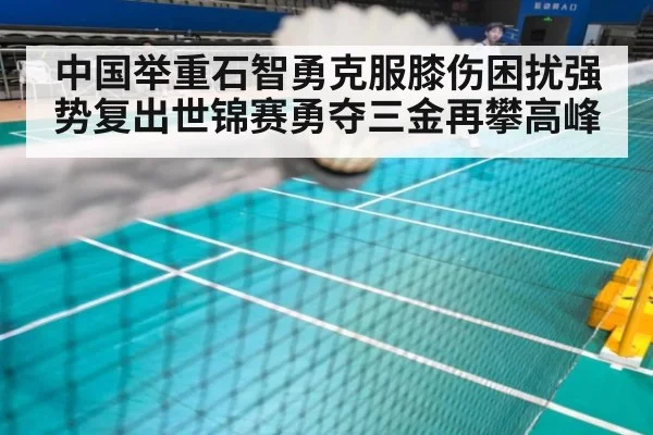 中国举重石智勇克服膝伤困扰强势复出世锦赛勇夺三金再攀高峰